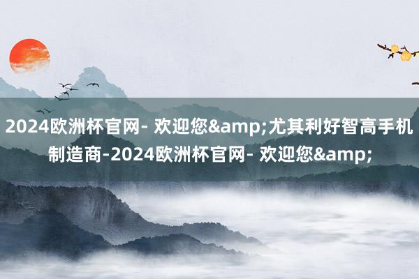 2024欧洲杯官网- 欢迎您&尤其利好智高手机制造商-2024欧洲杯官网- 欢迎您&