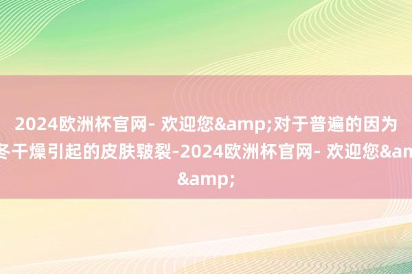 2024欧洲杯官网- 欢迎您&对于普遍的因为秋冬干燥引起的皮肤皲裂-2024欧洲杯官网- 欢迎您&