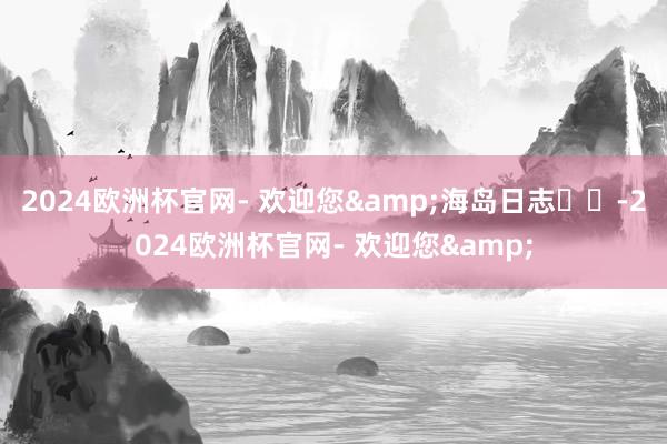 2024欧洲杯官网- 欢迎您&海岛日志☀️-2024欧洲杯官网- 欢迎您&