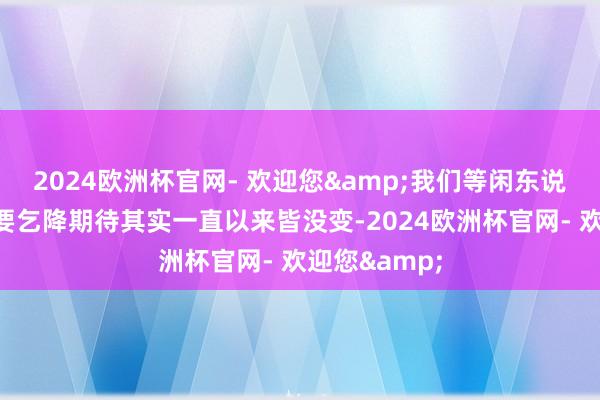 2024欧洲杯官网- 欢迎您&我们等闲东说念主对它的要乞降期待其实一直以来皆没变-2024欧洲杯官网- 欢迎您&