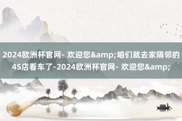 2024欧洲杯官网- 欢迎您&咱们就去家隔邻的4S店看车了-2024欧洲杯官网- 欢迎您&