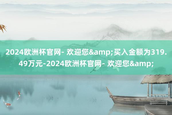 2024欧洲杯官网- 欢迎您&买入金额为319.49万元-2024欧洲杯官网- 欢迎您&