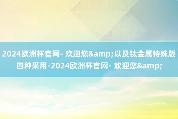 2024欧洲杯官网- 欢迎您&以及钛金属特殊版四种采用-2024欧洲杯官网- 欢迎您&
