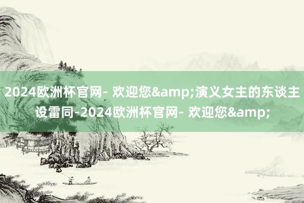 2024欧洲杯官网- 欢迎您&演义女主的东谈主设雷同-2024欧洲杯官网- 欢迎您&