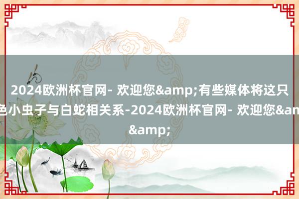 2024欧洲杯官网- 欢迎您&有些媒体将这只白色小虫子与白蛇相关系-2024欧洲杯官网- 欢迎您&