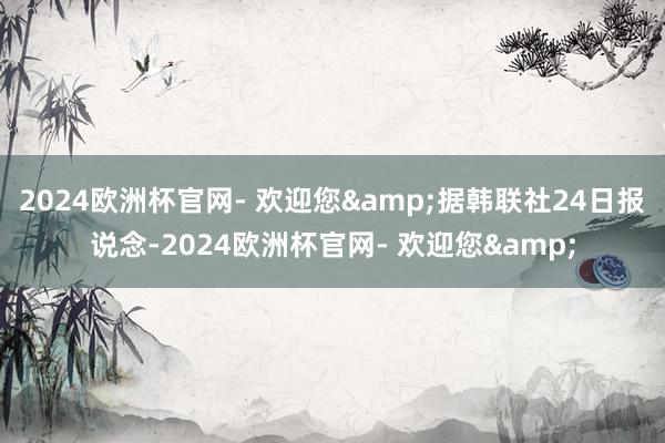 2024欧洲杯官网- 欢迎您&据韩联社24日报说念-2024欧洲杯官网- 欢迎您&