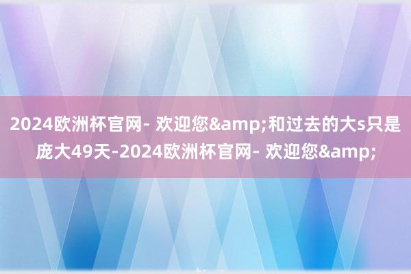 2024欧洲杯官网- 欢迎您&和过去的大s只是庞大49天-2024欧洲杯官网- 欢迎您&