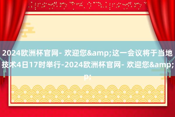 2024欧洲杯官网- 欢迎您&这一会议将于当地技术4日17时举行-2024欧洲杯官网- 欢迎您&