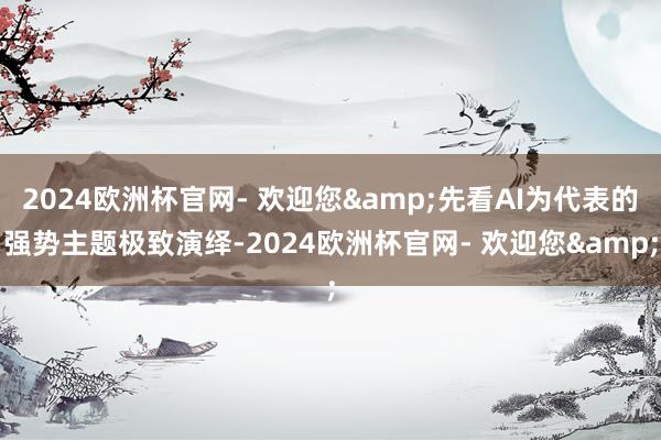 2024欧洲杯官网- 欢迎您&先看AI为代表的强势主题极致演绎-2024欧洲杯官网- 欢迎您&