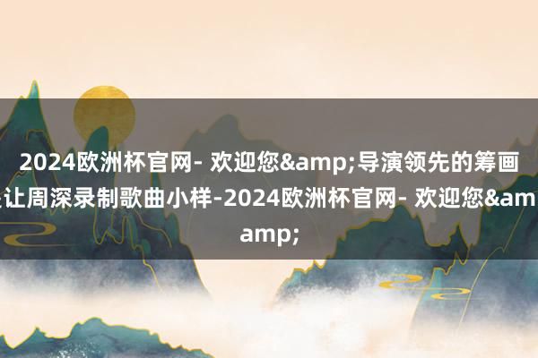2024欧洲杯官网- 欢迎您&导演领先的筹画是让周深录制歌曲小样-2024欧洲杯官网- 欢迎您&