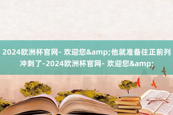 2024欧洲杯官网- 欢迎您&他就准备往正前列冲刺了-2024欧洲杯官网- 欢迎您&