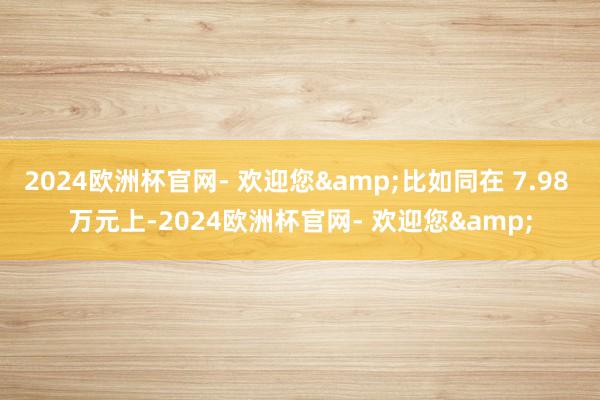 2024欧洲杯官网- 欢迎您&比如同在 7.98 万元上-2024欧洲杯官网- 欢迎您&