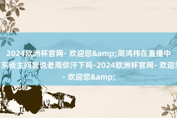 2024欧洲杯官网- 欢迎您&周鸿祎在直播中称：＂有东谈主问我说老周你汗下吗-2024欧洲杯官网- 欢迎您&