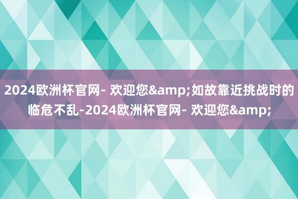 2024欧洲杯官网- 欢迎您&如故靠近挑战时的临危不乱-2024欧洲杯官网- 欢迎您&