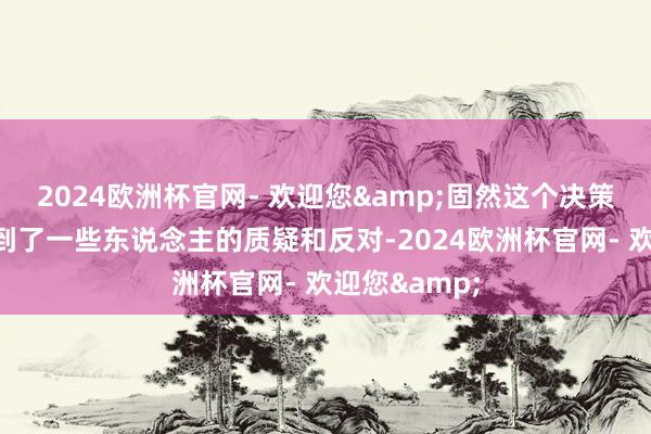 2024欧洲杯官网- 欢迎您&固然这个决策在建议时遭到了一些东说念主的质疑和反对-2024欧洲杯官网- 欢迎您&