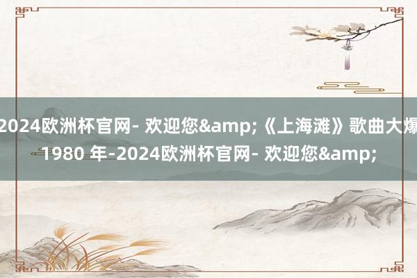 2024欧洲杯官网- 欢迎您&《上海滩》歌曲大爆1980 年-2024欧洲杯官网- 欢迎您&