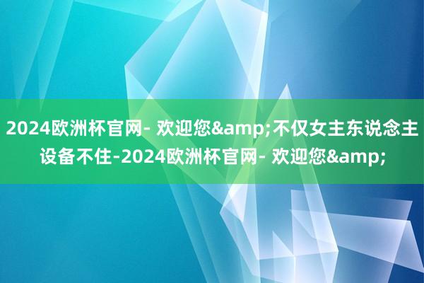 2024欧洲杯官网- 欢迎您&不仅女主东说念主设备不住-2024欧洲杯官网- 欢迎您&