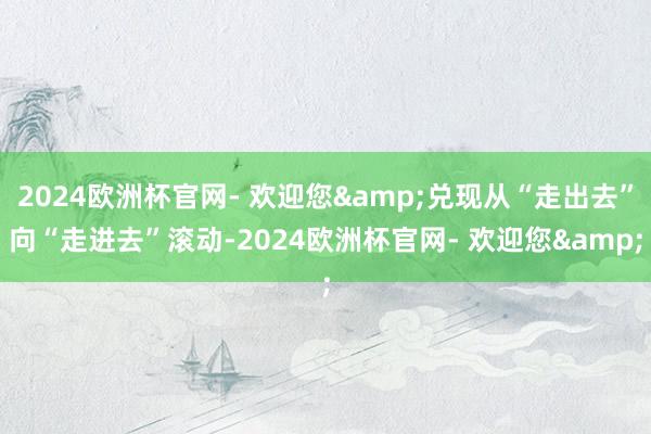 2024欧洲杯官网- 欢迎您&兑现从“走出去”向“走进去”滚动-2024欧洲杯官网- 欢迎您&
