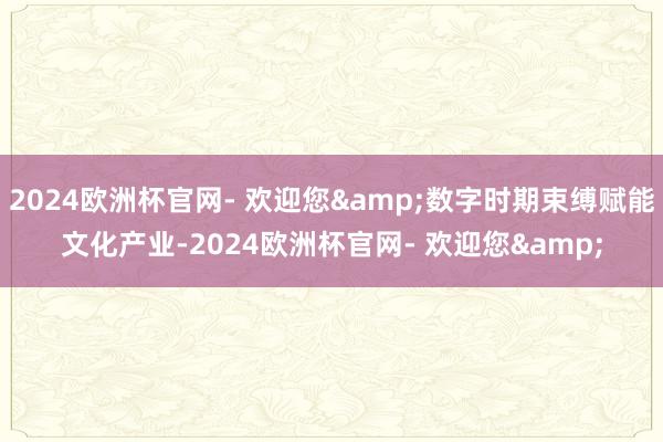 2024欧洲杯官网- 欢迎您&数字时期束缚赋能文化产业-2024欧洲杯官网- 欢迎您&