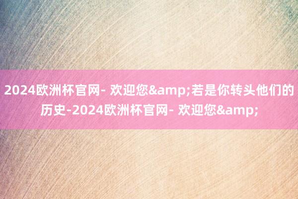 2024欧洲杯官网- 欢迎您&若是你转头他们的历史-2024欧洲杯官网- 欢迎您&