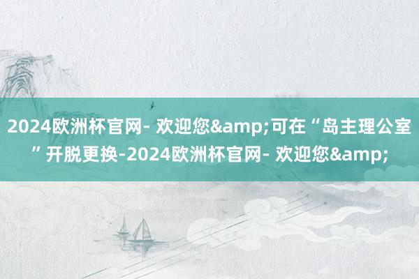2024欧洲杯官网- 欢迎您&可在“岛主理公室”开脱更换-2024欧洲杯官网- 欢迎您&