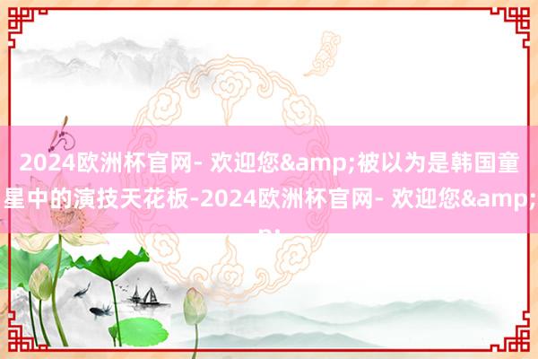 2024欧洲杯官网- 欢迎您&被以为是韩国童星中的演技天花板-2024欧洲杯官网- 欢迎您&