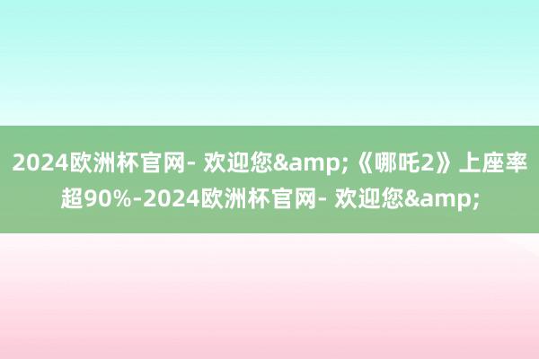 2024欧洲杯官网- 欢迎您&《哪吒2》上座率超90%-2024欧洲杯官网- 欢迎您&