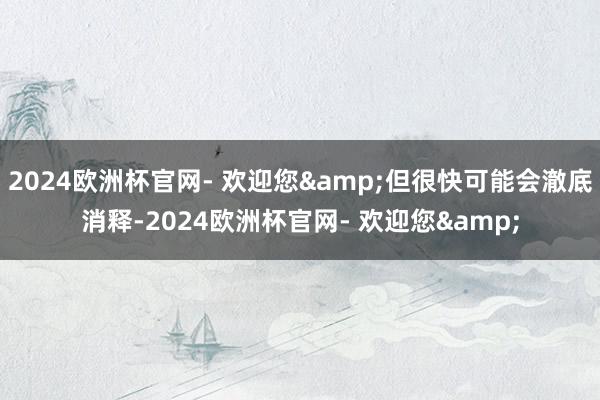 2024欧洲杯官网- 欢迎您&但很快可能会澈底消释-2024欧洲杯官网- 欢迎您&