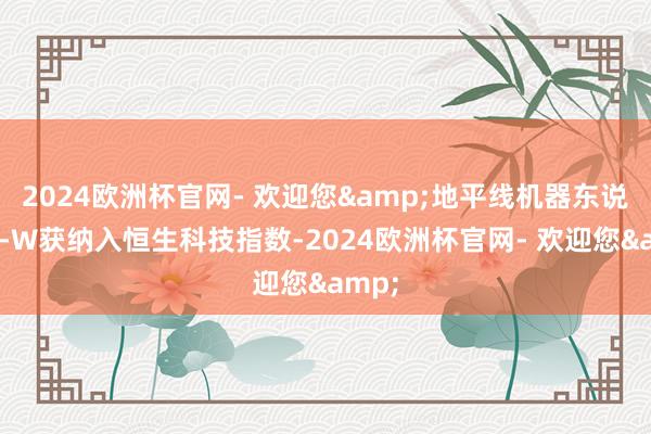 2024欧洲杯官网- 欢迎您&地平线机器东说念主-W获纳入恒生科技指数-2024欧洲杯官网- 欢迎您&