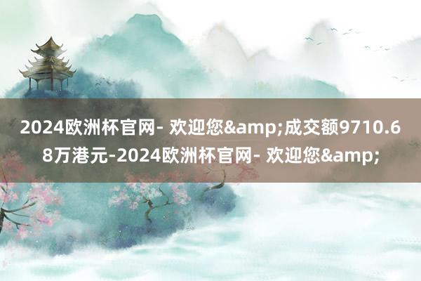 2024欧洲杯官网- 欢迎您&成交额9710.68万港元-2024欧洲杯官网- 欢迎您&