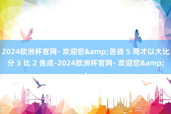 2024欧洲杯官网- 欢迎您&苦战 5 局才以大比分 3 比 2 告成-2024欧洲杯官网- 欢迎您&