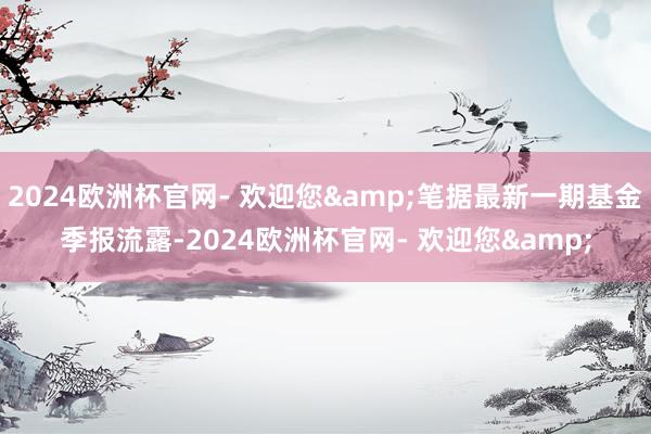 2024欧洲杯官网- 欢迎您&笔据最新一期基金季报流露-2024欧洲杯官网- 欢迎您&