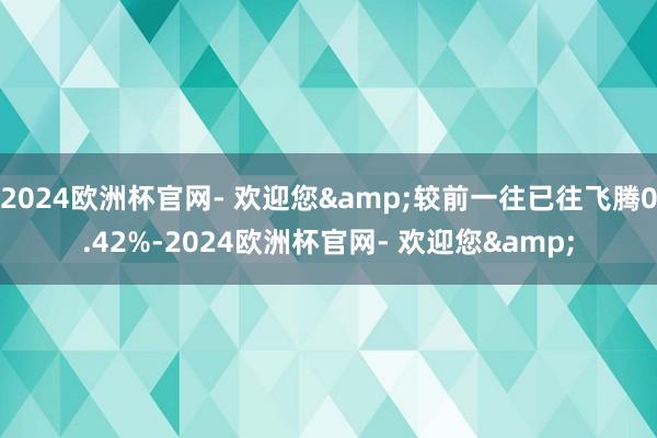2024欧洲杯官网- 欢迎您&较前一往已往飞腾0.42%-2024欧洲杯官网- 欢迎您&