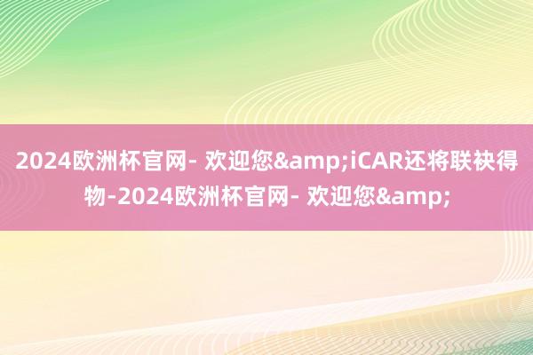 2024欧洲杯官网- 欢迎您&iCAR还将联袂得物-2024欧洲杯官网- 欢迎您&