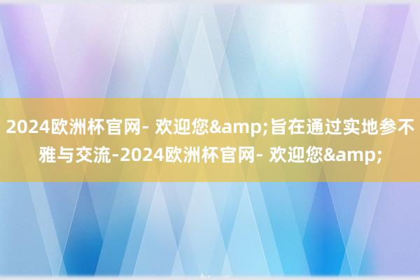 2024欧洲杯官网- 欢迎您&旨在通过实地参不雅与交流-2024欧洲杯官网- 欢迎您&