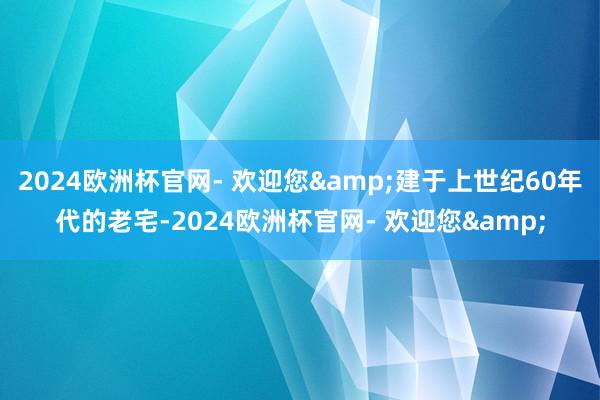 2024欧洲杯官网- 欢迎您&建于上世纪60年代的老宅-2024欧洲杯官网- 欢迎您&