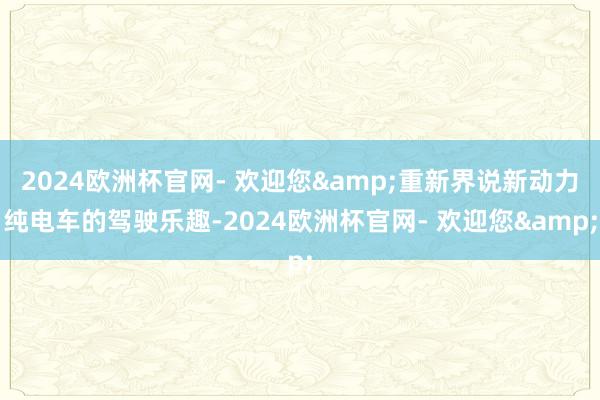 2024欧洲杯官网- 欢迎您&重新界说新动力纯电车的驾驶乐趣-2024欧洲杯官网- 欢迎您&