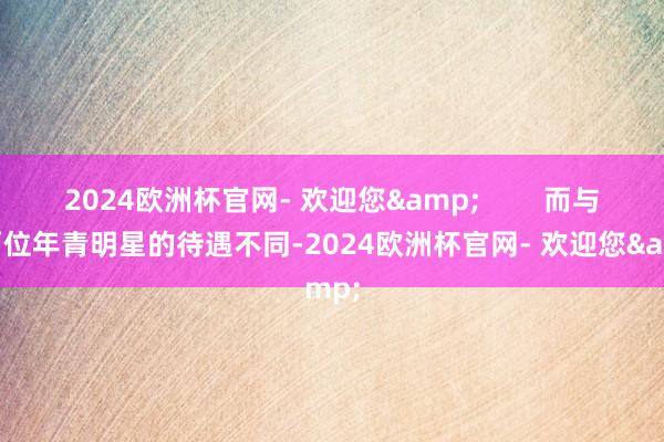 2024欧洲杯官网- 欢迎您&        而与这两位年青明星的待遇不同-2024欧洲杯官网- 欢迎您&