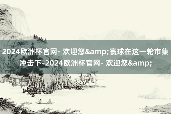 2024欧洲杯官网- 欢迎您&寰球在这一轮市集冲击下-2024欧洲杯官网- 欢迎您&