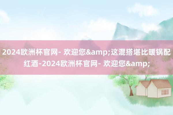 2024欧洲杯官网- 欢迎您&这混搭堪比暖锅配红酒-2024欧洲杯官网- 欢迎您&