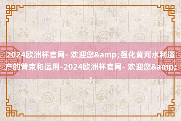 2024欧洲杯官网- 欢迎您&强化黄河水利遗产的管束和运用-2024欧洲杯官网- 欢迎您&