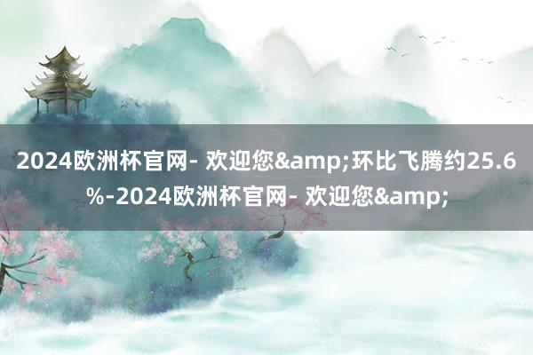 2024欧洲杯官网- 欢迎您&环比飞腾约25.6%-2024欧洲杯官网- 欢迎您&