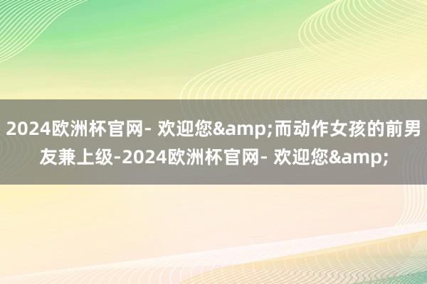 2024欧洲杯官网- 欢迎您&而动作女孩的前男友兼上级-2024欧洲杯官网- 欢迎您&