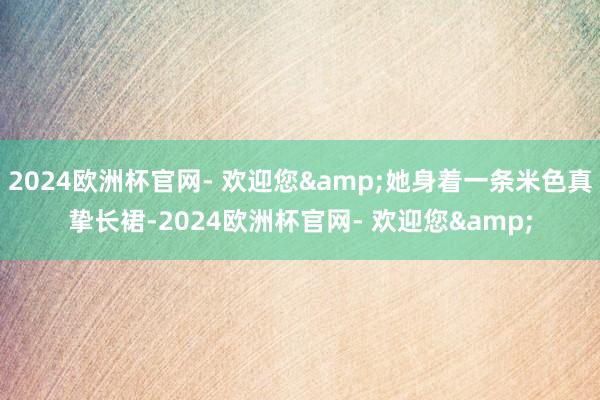 2024欧洲杯官网- 欢迎您&她身着一条米色真挚长裙-2024欧洲杯官网- 欢迎您&