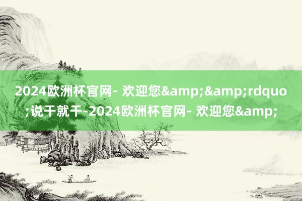2024欧洲杯官网- 欢迎您&&rdquo;说干就干-2024欧洲杯官网- 欢迎您&