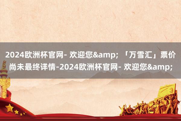 2024欧洲杯官网- 欢迎您& 「万雪汇」票价尚未最终详情-2024欧洲杯官网- 欢迎您&