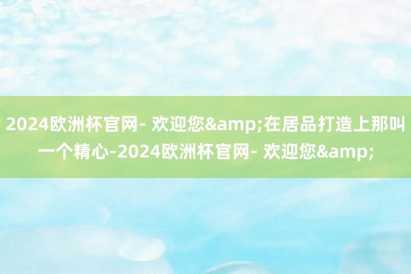 2024欧洲杯官网- 欢迎您&在居品打造上那叫一个精心-2024欧洲杯官网- 欢迎您&