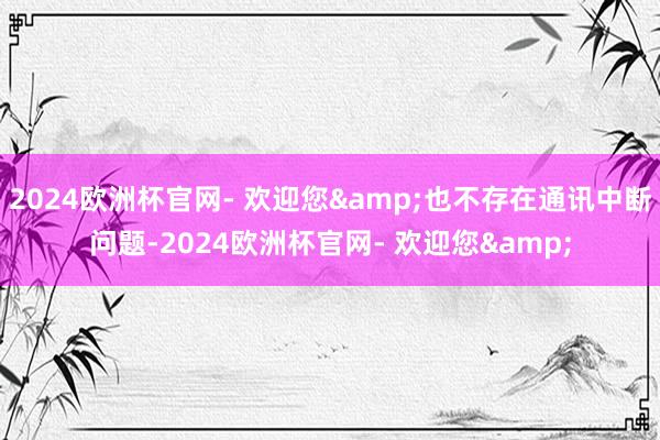2024欧洲杯官网- 欢迎您&也不存在通讯中断问题-2024欧洲杯官网- 欢迎您&