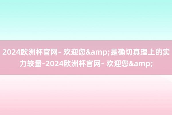 2024欧洲杯官网- 欢迎您&是确切真理上的实力较量-2024欧洲杯官网- 欢迎您&