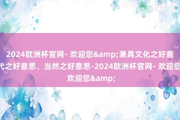 2024欧洲杯官网- 欢迎您&兼具文化之好意思、当代之好意思、当然之好意思-2024欧洲杯官网- 欢迎您&